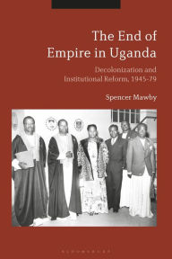 Title: The End of Empire in Uganda: Decolonization and Institutional Conflict, 1945-79, Author: Spencer Mawby