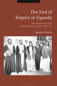 Title: The End of Empire in Uganda: Decolonization and Institutional Conflict, 1945-79, Author: Spencer Mawby