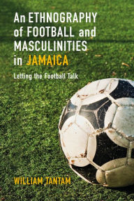 Title: An Ethnography of Football and Masculinities in Jamaica: Letting the Football Talk, Author: William Tantam