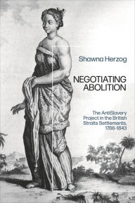 Title: Negotiating Abolition: The Antislavery Project in the British Strait Settlements, 1786-1843, Author: Shawna Herzog