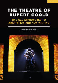 Title: The Theatre of Rupert Goold: Radical Approaches to Adaptation and New Writing, Author: Sarah Grochala