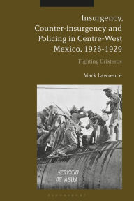 Title: Insurgency, Counter-insurgency and Policing in Centre-West Mexico, 1926-1929: Fighting Cristeros, Author: Mark Lawrence