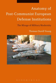 Title: Anatomy of Post-Communist European Defense Institutions: The Mirage of Military Modernity, Author: Thomas-Durell Young