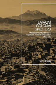 Title: La Paz's Colonial Specters: Urbanization, Migration, and Indigenous Political Participation, 1900-52, Author: Luis Sierra