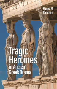Title: Tragic Heroines in Ancient Greek Drama, Author: Hanna M. Roisman