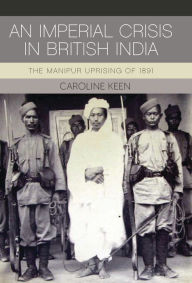 Title: An Imperial Crisis in British India: The Manipur Uprising of 1891, Author: Caroline Keen