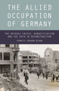 Title: The Allied Occupation of Germany: The Refugee Crisis, Denazification and the Path to Reconstruction, Author: Francis Graham-Dixon