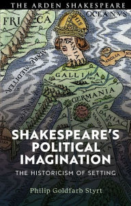 Title: Shakespeare's Political Imagination: The Historicism of Setting, Author: Philip Goldfarb Styrt