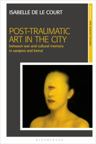 Title: Post-Traumatic Art in the City: Between War and Cultural Memory in Sarajevo and Beirut, Author: Isabelle de le Court