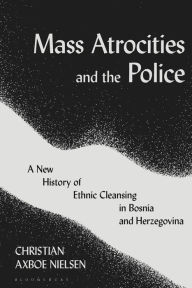 Title: Mass Atrocities and the Police: A New History of Ethnic Cleansing in Bosnia and Herzegovina, Author: Christian Axboe Nielsen