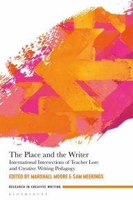 Title: The Place and the Writer: International Intersections of Teacher Lore and Creative Writing Pedagogy, Author: Marshall Moore