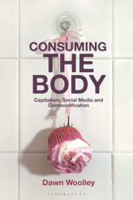 Title: Consuming the Body: Capitalism, Social Media and Commodification, Author: Dawn Woolley