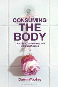 Title: Consuming the Body: Capitalism, Social Media and Commodification, Author: Dawn Woolley