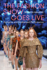 Title: The Fashion Show Goes Live: Exclusive and Mediatized Performance, Author: Rebecca Halliday