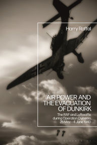 Title: Air Power and the Evacuation of Dunkirk: The RAF and Luftwaffe during Operation Dynamo, 26 May - 4 June 1940, Author: Harry Raffal