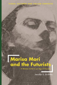 Title: Marisa Mori and the Futurists: A Woman Artist in an Age of Fascism, Author: Jennifer S. Griffiths