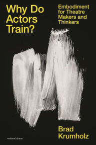 Title: Why Do Actors Train?: Embodiment for Theatre Makers and Thinkers, Author: Brad Krumholz