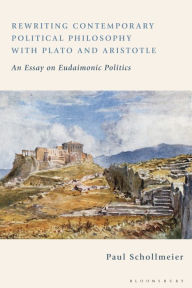 Title: Rewriting Contemporary Political Philosophy with Plato and Aristotle: An Essay on Eudaimonic Politics, Author: Paul Schollmeier