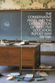 Title: The Conservative Party and the Destruction of Selective Education in Post-War Britain: The Great Evasion, Author: Piers Legh