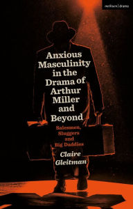 Title: Anxious Masculinity in the Drama of Arthur Miller and Beyond: Salesmen, Sluggers, and Big Daddies, Author: Claire Gleitman