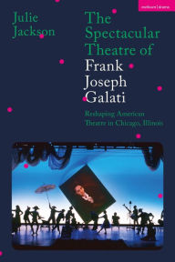 Title: The Spectacular Theatre of Frank Joseph Galati: Reshaping American Theatre in Chicago, Illinois, Author: Julie Jackson