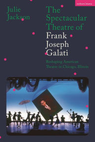 Title: The Spectacular Theatre of Frank Joseph Galati: Reshaping American Theatre in Chicago, Illinois, Author: Julie Jackson