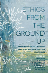 Title: Ethics From the Ground Up: Emerging debates, changing practices and new voices in healthcare, Author: Julie Wintrup