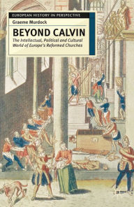 Title: Beyond Calvin: The Intellectual, Political and Cultural World of Europe's Reformed Churches, c. 1540-1620, Author: Graeme Murdock