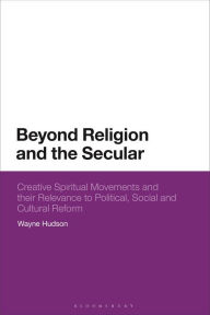 Title: Beyond Religion and the Secular: Creative Spiritual Movements and Their Relevance to Political, Social and Cultural Reform, Author: Wayne Hudson