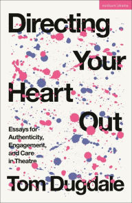 Title: Directing Your Heart Out: Essays for Authenticity, Engagement, and Care in Theatre, Author: Tom Dugdale