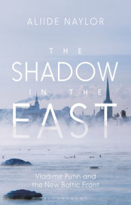 Title: The Shadow in the East: Vladimir Putin and the New Baltic Front, Author: Aliide Naylor
