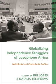 Title: Globalizing Independence Struggles of Lusophone Africa: Anticolonial and Postcolonial Politics, Author: Rui Lopes
