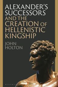 Title: Alexander's Successors and the Creation of Hellenistic Kingship, Author: John Holton