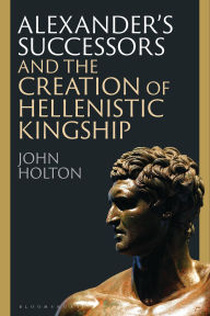 Free download ebook for android Alexander's Successors and the Creation of Hellenistic Kingship (English Edition) MOBI PDB ePub 9781350399044 by John Holton