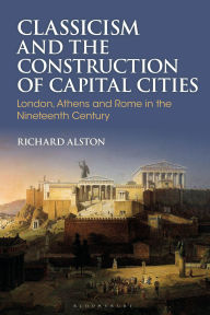 Title: Classicism and the Construction of Capital Cities: London, Athens and Rome in the Nineteenth Century, Author: Richard Alston