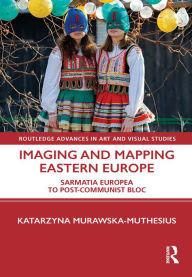 Title: Imaging and Mapping Eastern Europe: Sarmatia Europea to Post-Communist Bloc, Author: Katarzyna Murawska-Muthesius