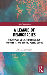 Title: A League of Democracies: Cosmopolitanism, Consolidation Arguments, and Global Public Goods, Author: John J. Davenport