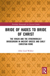 Title: Bride of Hades to Bride of Christ: The Virgin and the Otherworldly Bridegroom in Ancient Greece and Early Christian Rome, Author: Abbe Lind Walker