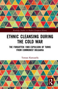 Title: Ethnic Cleansing During the Cold War: The Forgotten 1989 Expulsion of Turks from Communist Bulgaria, Author: Tomasz Kamusella