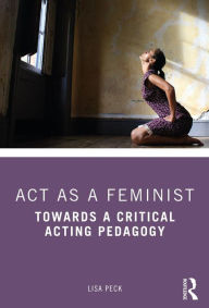 Title: Act as a Feminist: Towards a Critical Acting Pedagogy, Author: Lisa Peck