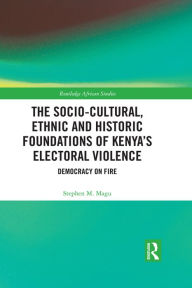 Title: The Socio-Cultural, Ethnic and Historic Foundations of Kenya's Electoral Violence: Democracy on Fire, Author: Stephen Magu