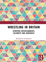 Title: Wrestling in Britain: Sporting Entertainments, Celebrity and Audiences, Author: Benjamin Litherland