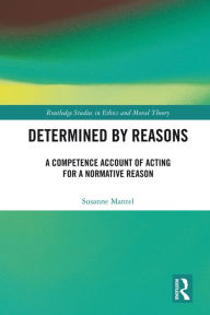 Title: Determined by Reasons: A Competence Account of Acting for a Normative Reason, Author: Susanne Mantel