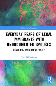 Title: Everyday Fears of Legal Immigrants with Undocumented Spouses: Under U.S. Immigration Policy, Author: Nina Michalikova