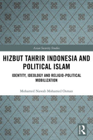 Title: Hizbut Tahrir Indonesia and Political Islam: Identity, Ideology and Religio-Political Mobilization, Author: Mohamed Nawab Mohamed Osman