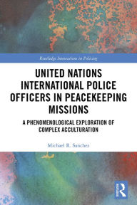 Title: United Nations International Police Officers in Peacekeeping Missions: A Phenomenological Exploration of Complex Acculturation, Author: Michael R. Sanchez