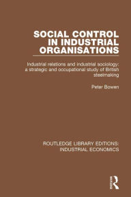 Title: Social Control in Industrial Organisations: Industrial Relations and Industrial Sociology: A Strategic and Occupational Study of British Steelmaking, Author: Peter Bowen