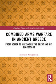 Title: Combined Arms Warfare in Ancient Greece: From Homer to Alexander the Great and his Successors, Author: Graham Wrightson