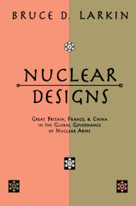 Title: Nuclear Designs: Great Britain, France and China in the Global Governance of Nuclear Arms, Author: Bruce Larkin