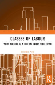 Title: Classes of Labour: Work and Life in a Central Indian Steel Town, Author: Jonathan Parry